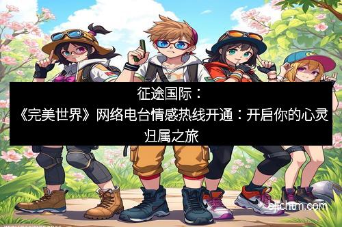征途国际：《完美世界》网络电台情感热线开通：开启你的心灵归属之旅